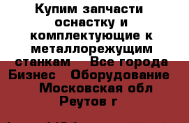  Купим запчасти, оснастку и комплектующие к металлорежущим станкам. - Все города Бизнес » Оборудование   . Московская обл.,Реутов г.